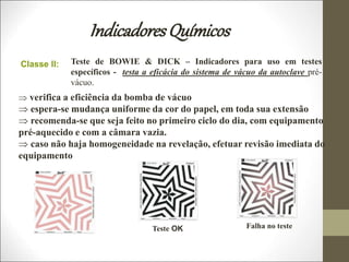 IndicadoresQuímicos
Teste de BOWIE & DICK – Indicadores para uso em testes
específicos - testa a eficácia do sistema de vácuo da autoclave pré-
vácuo.
Classe II:
 verifica a eficiência da bomba de vácuo
 espera-se mudança uniforme da cor do papel, em toda sua extensão
 recomenda-se que seja feito no primeiro ciclo do dia, com equipamento
pré-aquecido e com a câmara vazia.
 caso não haja homogeneidade na revelação, efetuar revisão imediata do
equipamento
Teste OK Falha no teste
 