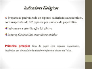 IndicadoresBiológicos
Preparação padronizada de esporos bacterianos autocontidos,
com suspensões de 106 esporos por unidade de papel filtro.
Indicam se a esterilização foi efetiva
Esporos Geobacillus stearothermophilus
Primeira geração: tiras de papel com esporos microbianos,
incubados em laboratório de microbiologia com leitura em 7 dias.
 