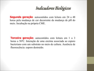IndicadoresBiológicos
Segunda geração: autocontidos com leitura em 24 a 48
horas pela mudança de cor decorrente da mudança de pH do
meio. Incubação na própria CME.
Terceira geração: autocontidos com leitura em 1 a 3
horas a 560C. Interação de uma enzima associada ao esporo
bacteriano com um substrato no meio de cultura. Ausência de
fluorescência: esporo destruído.
 