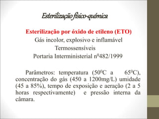 Esterilizaçãofísico-química
Esterilização por óxido de etileno (ETO)
Gás incolor, explosivo e inflamável
Termossensíveis
Portaria Interministerial n0482/1999
Parâmetros: temperatura (500C a 650C),
concentração do gás (450 a 1200mg/L) umidade
(45 a 85%), tempo de exposição e aeração (2 a 5
horas respectivamente) e pressão interna da
câmara.
 