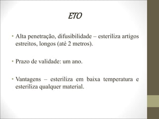 ETO
• Alta penetração, difusibilidade – esteriliza artigos
estreitos, longos (até 2 metros).
• Prazo de validade: um ano.
• Vantagens – esteriliza em baixa temperatura e
esteriliza qualquer material.
 