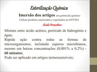 EsterilizaçãoQuímica
Imersão dos artigos em germicida químico
Utilizar produtos autorizados e registrados na ANVISA
ÁcidoPeracético
Mistura entre ácido acético, peróxido de hidrogênio e
água;
Rápida ação contra todas as formas de
microorganismos, incluindo esporos microbianos,
mesmo em baixas concentrações (0,001% a 0,2%) -
60 minutos;
Pode ser aplicado em artigos termossensíveis;
 