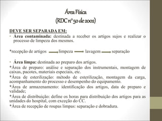 ÁreaFísica
(RDCn050de2002)
DEVE SER SEPARADA EM:
• Área contaminada: destinada a receber os artigos sujos e realizar o
processo de limpeza dos mesmos.
*recepção de artigos limpeza lavagem separação
• Área limpa: destinada ao preparo dos artigos.
*Área de preparo: análise e separação dos instrumentais, montagem de
caixas, pacotes, materiais especiais, etc.
*Área de esterilização: método de esterilização, montagem da carga,
acompanhamento do processo e desempenho do equipamento.
*Área de armazenamento: identificação dos artigos, data de preparo e
validade;
*Área de distribuição: define os horas para distribuição dos artigos para as
unidades do hospital, com exceção do CC.
*Área de recepção de roupas limpas: separação e dobradura.
 