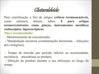 Glutaraldeído
Para esterilização a frio de artigos críticos termossensíveis,
como cateteres, drenos, tubos. E para artigos
termorresistentes como pinças, instrumentos metálicos
endoscópios, laparoscópicos.
Não é recomendado:
- Monitoramento da concentração,
- Manipulação incorreta (contaminação bacteriana – infecções
pós cirúrgicas),
- Tempo de imersão por período inferior ao recomendado,
resistência microbiana ao produto,
- Diluição do produto durante a sua utilização ao longo do
tempo
 