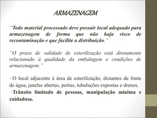 ARMAZENAGEM
“Todo material processado deve possuir local adequado para
armazenagem de forma que não haja risco de
recontaminação e que facilite a distribuição.”
“O prazo de validade de esterilização está diretamente
relacionado à qualidade da embalagem e condições de
armazenagem.”
O local adjacente à área de esterilização, distantes de fonte
de água, janelas abertas, portas, tubulações expostas e drenos.
Trânsito limitado de pessoas, manipulação mínima e
cuidadosa.
 