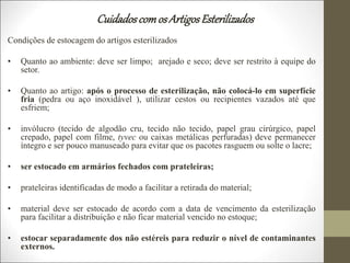 Cuidadoscomos ArtigosEsterilizados
Condições de estocagem do artigos esterilizados
• Quanto ao ambiente: deve ser limpo; arejado e seco; deve ser restrito à equipe do
setor.
• Quanto ao artigo: após o processo de esterilização, não colocá-lo em superfície
fria (pedra ou aço inoxidável ), utilizar cestos ou recipientes vazados até que
esfriem;
• invólucro (tecido de algodão cru, tecido não tecido, papel grau cirúrgico, papel
crepado, papel com filme, tyvec ou caixas metálicas perfuradas) deve permanecer
íntegro e ser pouco manuseado para evitar que os pacotes rasguem ou solte o lacre;
• ser estocado em armários fechados com prateleiras;
• prateleiras identificadas de modo a facilitar a retirada do material;
• material deve ser estocado de acordo com a data de vencimento da esterilização
para facilitar a distribuição e não ficar material vencido no estoque;
• estocar separadamente dos não estéreis para reduzir o nível de contaminantes
externos.
 