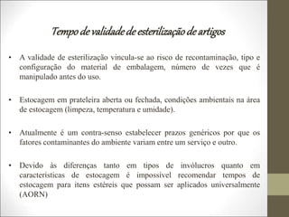 Tempodevalidadede esterilizaçãode artigos
• A validade de esterilização vincula-se ao risco de recontaminação, tipo e
configuração do material de embalagem, número de vezes que é
manipulado antes do uso.
• Estocagem em prateleira aberta ou fechada, condições ambientais na área
de estocagem (limpeza, temperatura e umidade).
• Atualmente é um contra-senso estabelecer prazos genéricos por que os
fatores contaminantes do ambiente variam entre um serviço e outro.
• Devido às diferenças tanto em tipos de invólucros quanto em
características de estocagem é impossível recomendar tempos de
estocagem para itens estéreis que possam ser aplicados universalmente
(AORN)
 