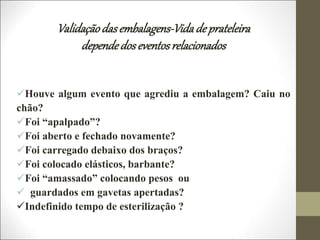 Validaçãodasembalagens-Vidadeprateleira
dependedoseventosrelacionados
Houve algum evento que agrediu a embalagem? Caiu no
chão?
Foi “apalpado”?
Foi aberto e fechado novamente?
Foi carregado debaixo dos braços?
Foi colocado elásticos, barbante?
Foi “amassado” colocando pesos ou
 guardados em gavetas apertadas?
Indefinido tempo de esterilização ?
 