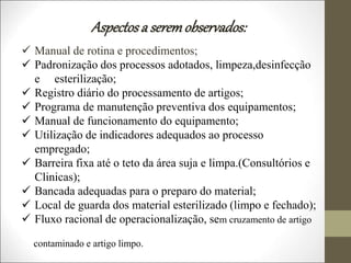  Manual de rotina e procedimentos;
 Padronização dos processos adotados, limpeza,desinfecção
e esterilização;
 Registro diário do processamento de artigos;
 Programa de manutenção preventiva dos equipamentos;
 Manual de funcionamento do equipamento;
 Utilização de indicadores adequados ao processo
empregado;
 Barreira fixa até o teto da área suja e limpa.(Consultórios e
Clinicas);
 Bancada adequadas para o preparo do material;
 Local de guarda dos material esterilizado (limpo e fechado);
 Fluxo racional de operacionalização, sem cruzamento de artigo
contaminado e artigo limpo.
Aspectosa seremobservados:
 