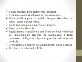  Baldes plásticos para desinfecção, enxágue.
 Recipientes com as soluções ativadas rotulados.
 Pias específicas para o material e lavagens das mãos com
sabão liquido e papel toalha.
 Local separado para o material de limpeza.
 Pisos, paredes laváveis.
 Equipamentos (autoclave e estufa)em perfeitas condições
de funcionamento (registro de manutenção e testes
químicos e biológicos) – (para artigos não pode autoclave
vertical).
 Cronograma de limpeza dos equipamentos (água e sabão)
 Verificar a existência dos EPIs.
 