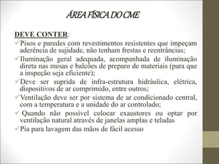 ÁREAFÍSICADOCME
DEVE CONTER:
Pisos e paredes com revestimentos resistentes que impeçam
aderência de sujidade, não tenham frestas e reentrâncias;
Iluminação geral adequada, acompanhada de iluminação
direta nas mesas e balcões de preparo de materiais (para que
a inspeção seja eficiente);
Deve ser suprida de infra-estrutura hidráulica, elétrica,
dispositivos de ar comprimido, entre outros;
Ventilação deve ser por sistema de ar condicionado central,
com a temperatura e a unidade do ar controlado;
 Quando não possível colocar exaustores ou optar por
ventilação natural através de janelas amplas e teladas
Pia para lavagem das mãos de fácil acesso
 