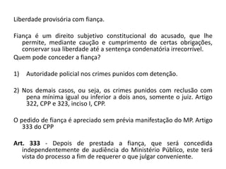 Liberdade provisória com fiança.
Fiança é um direito subjetivo constitucional do acusado, que lhe
permite, mediante caução e cumprimento de certas obrigações,
conservar sua liberdade até a sentença condenatória irrecorrível.
Quem pode conceder a fiança?
1) Autoridade policial nos crimes punidos com detenção.
2) Nos demais casos, ou seja, os crimes punidos com reclusão com
pena mínima igual ou inferior a dois anos, somente o juiz. Artigo
322, CPP e 323, inciso I, CPP.
O pedido de fiança é apreciado sem prévia manifestação do MP. Artigo
333 do CPP
Art. 333 - Depois de prestada a fiança, que será concedida
independentemente de audiência do Ministério Público, este terá
vista do processo a fim de requerer o que julgar conveniente.
 