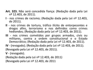 Art. 323. Não será concedida fiança: (Redação dada pela Lei
nº 12.403, de 2011).
I - nos crimes de racismo; (Redação dada pela Lei nº 12.403,
de 2011).
II - nos crimes de tortura, tráfico ilícito de entorpecentes e
drogas afins, terrorismo e nos definidos como crimes
hediondos; (Redação dada pela Lei nº 12.403, de 2011).
III - nos crimes cometidos por grupos armados, civis ou
militares, contra a ordem constitucional e o Estado
Democrático; (Redação dada pela Lei nº 12.403, de 2011).
IV - (revogado); (Redação dada pela Lei nº 12.403, de 2011).
(Revogado pela Lei nº 12.403, de 2011).
V - (revogado).
(Redação dada pela Lei nº 12.403, de 2011)
(Revogado pela Lei nº 12.403, de 2011
 
