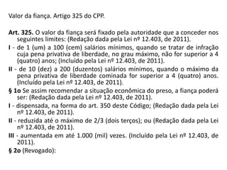 Valor da fiança. Artigo 325 do CPP.
Art. 325. O valor da fiança será fixado pela autoridade que a conceder nos
seguintes limites: (Redação dada pela Lei nº 12.403, de 2011).
I - de 1 (um) a 100 (cem) salários mínimos, quando se tratar de infração
cuja pena privativa de liberdade, no grau máximo, não for superior a 4
(quatro) anos; (Incluído pela Lei nº 12.403, de 2011).
II - de 10 (dez) a 200 (duzentos) salários mínimos, quando o máximo da
pena privativa de liberdade cominada for superior a 4 (quatro) anos.
(Incluído pela Lei nº 12.403, de 2011).
§ 1o Se assim recomendar a situação econômica do preso, a fiança poderá
ser: (Redação dada pela Lei nº 12.403, de 2011).
I - dispensada, na forma do art. 350 deste Código; (Redação dada pela Lei
nº 12.403, de 2011).
II - reduzida até o máximo de 2/3 (dois terços); ou (Redação dada pela Lei
nº 12.403, de 2011).
III - aumentada em até 1.000 (mil) vezes. (Incluído pela Lei nº 12.403, de
2011).
§ 2o (Revogado):
 
