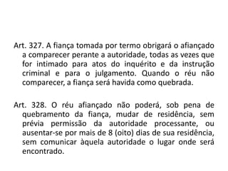 Art. 327. A fiança tomada por termo obrigará o afiançado
a comparecer perante a autoridade, todas as vezes que
for intimado para atos do inquérito e da instrução
criminal e para o julgamento. Quando o réu não
comparecer, a fiança será havida como quebrada.
Art. 328. O réu afiançado não poderá, sob pena de
quebramento da fiança, mudar de residência, sem
prévia permissão da autoridade processante, ou
ausentar-se por mais de 8 (oito) dias de sua residência,
sem comunicar àquela autoridade o lugar onde será
encontrado.
 