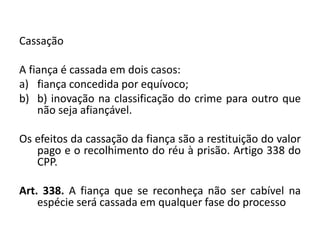 Cassação
A fiança é cassada em dois casos:
a) fiança concedida por equívoco;
b) b) inovação na classificação do crime para outro que
não seja afiançável.
Os efeitos da cassação da fiança são a restituição do valor
pago e o recolhimento do réu à prisão. Artigo 338 do
CPP.
Art. 338. A fiança que se reconheça não ser cabível na
espécie será cassada em qualquer fase do processo
 