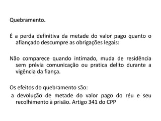 Quebramento.
É a perda definitiva da metade do valor pago quanto o
afiançado descumpre as obrigações legais:
Não comparece quando intimado, muda de residência
sem prévia comunicação ou pratica delito durante a
vigência da fiança.
Os efeitos do quebramento são:
a devolução de metade do valor pago do réu e seu
recolhimento à prisão. Artigo 341 do CPP
 