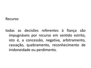 Recurso
todas as decisões referentes à fiança são
impugnáveis por recurso em sentido estrito,
isto é, a concessão, negativa, arbitramento,
cassação, quebramento, reconhecimento de
inidoneidade ou perdimento.
 