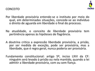 CONCEITO
Por liberdade provisória entende-se o instituto por meio do
qual, em determinadas situações, concede-se ao indivíduo
o direito de aguarda em liberdade o final do processo.
Na atualidade, o conceito de liberdade provisória tem
pertinência apenas às hipóteses de flagrância.
A doutrina critica a expressão liberdade provisória, a prisão,
por ser medida de exceção, pode ser provisória, mas a
liberdade, que é regra geral, nunca poderia ser provisória.
Fundamento constitucional: artigo 5º, inciso LXVI da CF:
ninguém será levado à prisão ou nela mantido, quando a lei
admitir a liberdade provisória, com ou sem fiança.
 