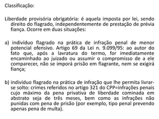 Classificação:
Liberdade provisória obrigatória: é aquela imposta por lei, sendo
direito do flagrado, independentemente de prestação de prévia
fiança. Ocorre em duas situações:
a) indivíduo flagrado na prática de infração penal de menor
potencial ofensivo. Artigo 69 da Lei n. 9.099/95: ao autor do
fato que, após a lavratura do termo, for imediatamente
encaminhado ao juizado ou assumir o compromisso de a ele
comparecer, não se imporá prisão em flagrante, nem se exigirá
fiança;
b) indivíduo flagrado na prática de infração que lhe permita livrar-
se solto: crimes referidos no artigo 321 do CPP=infrações penais
cujo máximo da pena privativa de liberdade cominada em
abstrato seja de três meses, bem como as infrações não
punidas com pena de prisão (por exemplo, tipo penal prevendo
apenas pena de multa).
 