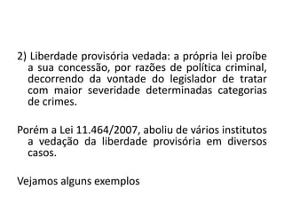 2) Liberdade provisória vedada: a própria lei proíbe
a sua concessão, por razões de política criminal,
decorrendo da vontade do legislador de tratar
com maior severidade determinadas categorias
de crimes.
Porém a Lei 11.464/2007, aboliu de vários institutos
a vedação da liberdade provisória em diversos
casos.
Vejamos alguns exemplos
 