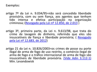Exemplos:
artigo 7º da Lei n. 9.034/95=não será concedida liberdade
provisória, com ou sem fiança, aos agentes que tenham
tido intensa e efetiva participação na organização
criminosa; (Revogado pela Lei nº 12.850, de 2.013 )
artigo 3º, primeira parte, da Lei n. 9.613/98, que trata do
crime de lavagem de dinheiro, referindo que eles são
insuscetíveis de fiança e liberdade provisória; ( Revogado
pela Lei nº 12.683, de 2012)
artigo 21 da Lei n. 10.826/2003=os crimes de posse ou porte
ilegal de arma de fogo de uso restrito, o comércio ilegal de
arma de fogo e o tráfico internacional de arma de fogo são
insuscetíveis de liberdade provisória. (Vide Adin 3.112-1)
Min. Levandowisk
 