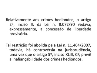Relativamente aos crimes hediondos, o artigo
2º, inciso II, da Lei n. 8.072/90 vedava,
expressamente, a concessão de liberdade
provisória.
Tal restrição foi abolida pela Lei n. 11.464/2007,
todavia, há controvérsia na jurisprudência,
uma vez que o artigo 5º, inciso XLIII, CF, prevê
a inafiançabilidade dos crimes hediondos.
 