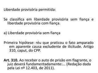 Liberdade provisória permitida:
Se classifica em liberdade provisória sem fiança e
liberdade provisória com fiança.
a) Liberdade provisória sem fiança
Primeira hipótese: réu que praticou o fato amparado
em aparente causa excludente de ilicitude. Artigo
310, caput, do CPP.
Art. 310. Ao receber o auto de prisão em flagrante, o
juiz deverá fundamentadamente:... (Redação dada
pela Lei nº 12.403, de 2011).
 