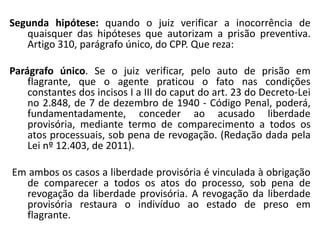 Segunda hipótese: quando o juiz verificar a inocorrência de
quaisquer das hipóteses que autorizam a prisão preventiva.
Artigo 310, parágrafo único, do CPP. Que reza:
Parágrafo único. Se o juiz verificar, pelo auto de prisão em
flagrante, que o agente praticou o fato nas condições
constantes dos incisos I a III do caput do art. 23 do Decreto-Lei
no 2.848, de 7 de dezembro de 1940 - Código Penal, poderá,
fundamentadamente, conceder ao acusado liberdade
provisória, mediante termo de comparecimento a todos os
atos processuais, sob pena de revogação. (Redação dada pela
Lei nº 12.403, de 2011).
Em ambos os casos a liberdade provisória é vinculada à obrigação
de comparecer a todos os atos do processo, sob pena de
revogação da liberdade provisória. A revogação da liberdade
provisória restaura o indivíduo ao estado de preso em
flagrante.
 