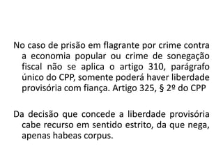 No caso de prisão em flagrante por crime contra
a economia popular ou crime de sonegação
fiscal não se aplica o artigo 310, parágrafo
único do CPP, somente poderá haver liberdade
provisória com fiança. Artigo 325, § 2º do CPP
Da decisão que concede a liberdade provisória
cabe recurso em sentido estrito, da que nega,
apenas habeas corpus.
 