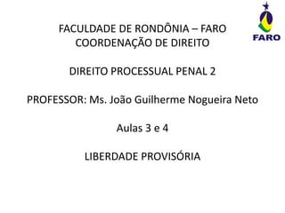 FACULDADE DE RONDÔNIA – FARO
COORDENAÇÃO DE DIREITO
DIREITO PROCESSUAL PENAL 2
PROFESSOR: Ms. João Guilherme Nogueira Neto
Aulas 3 e 4
LIBERDADE PROVISÓRIA
 