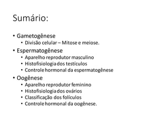 Sumário:
• Gametogênese
• Divisão	celular	– Mitose	e	meiose.
• Espermatogênese
• Aparelho	reprodutor	masculino
• Histofisiologiados	testículos
• Controle	hormonal	da	espermatogênese
• Oogênese
• Aparelho	reprodutor	feminino
• Histofisiologiados	ovários
• Classificação	dos	folículos
• Controle	hormonal	da	oogênese.
 