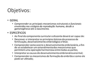 Objetivos:
• GERAL
• Compreender	os	principais	mecanismos	estruturais	e	funcionais	
envolvidos	nos	estágios	da	reprodução	humana,	desde	a	
gametogênese	até	o	nascimento.
• ESPECÍFICOS
• Ao	final	do	componente	curricular	o	discente	deverá	ser	capaz	de:
• Descrever	e	interpretar	os	princípios	básicos	do	processo	de	
fertilização,	desenvolvimento	embriológico	e	fetal;
• Compreender	como	ocorre	o	desenvolvimento	embrionário,	a	fim	
de	se	estabelecer	um	entendimento	dos	mecanismos	que	
permitem	uma	operação	harmoniosa	entre	todas	as	partes;
• Interpretar	as	causas	do	desenvolvimento	embrionário	anormal;
• Compreender	os	mecanismos	de	formação	do	embrião	e	como	ele	
pode	ser	afetado;
 