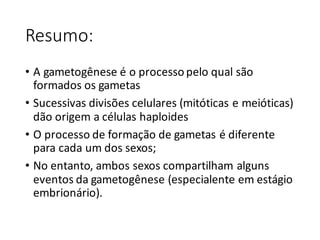 Resumo:
• A	gametogênese	é	o	processo	pelo	qual	são	
formados	os	gametas
• Sucessivas	divisões	celulares	(mitóticas	e	meióticas)	
dão	origem	a	células	haploides
• O	processo	de	formação	de	gametas	é	diferente	
para	cada	um	dos	sexos;
• No	entanto,	ambos	sexos	compartilham	alguns	
eventos	da	gametogênese	(especialente em	estágio	
embrionário).
 