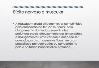 Imp039.00
Efeito nervoso e muscular
• A massagem ajuda a liberar nervos comprimidos
pela eliminação da tensão muscular, pelo
alongamento dos tecidos superficiais e
profundos e pelo afrouxamento das articulações
e dos ligamentos, uma vez que a dor pode ser
causada por um choque nas fibras nervosas,
precipitado por contrações ou congestão na
pele e na fáscia (superficial ou profunda).
 