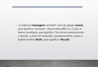 Imp039.00
• A palavra massagem também vem do grego masso,
que significa "amassar". Hipócrates (480 a.C.) usou o
termo anatripsis, que significa "friccionar pressionando
o tecido, e este foi traduzido, posteriormente, para a
palavra latina frictio, que significa "fricção".
 