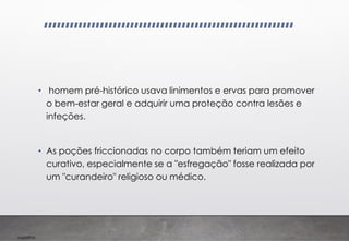 Imp039.00
• homem pré-histórico usava linimentos e ervas para promover
o bem-estar geral e adquirir uma proteção contra lesões e
infeções.
• As poções friccionadas no corpo também teriam um efeito
curativo, especialmente se a "esfregação" fosse realizada por
um "curandeiro" religioso ou médico.
 