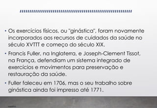 Imp039.00
• Os exercícios físicos, ou "ginástica", foram novamente
incorporados aos recursos de cuidados da saúde no
século XVTTT e começo do século XIX.
• Francis Fuller, na Inglaterra, e Joseph-Clement Tissot,
na França, defendiam um sistema integrado de
exercícios e movimentos para preservação e
restauração da saúde.
• Fuller faleceu em 1706, mas o seu trabalho sobre
ginástica ainda foi impresso até 1771.
 