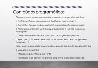 Imp039.00
Conteúdos programáticos
• Diferença entre massagem de relaxamento e massagem terapêutica.
• o Efeitos mecânicos, psicológicos e fisiológicos da massagem
• o Condições físicas e ambientais ideiais para realização da massagem
• o Posturas ergonómicas favoráveis para paciente e técnico durante a
massagem
• o Componentes e manobras básicas da massagem terapêutica
• o Aplicação prática em casos clínicos, das manobras de massagem em
patologias na
• face, torax, região abdominal, membros superiores e inferiores e zona lombar
• o Massagem desportiva
• Massagem pré, inter e pós evento
• Patologias mais comuns na prática desportiva e a sua recuperação
 