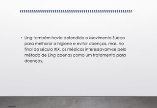 Imp039.00
• Ling também havia defendido o Movimento Sueco
para melhorar a higiene e evitar doenças, mas, no
final do século XIX, os médicos interessavam-se pelo
método de Ling apenas como um tratamento para
doenças.
 