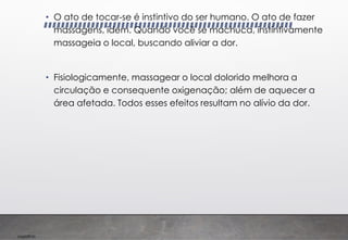 Imp039.00
• O ato de tocar-se é instintivo do ser humano. O ato de fazer
massagens, idem. Quando você se machuca, instintivamente
massageia o local, buscando aliviar a dor.
• Fisiologicamente, massagear o local dolorido melhora a
circulação e consequente oxigenação; além de aquecer a
área afetada. Todos esses efeitos resultam no alívio da dor.
 