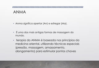 Imp039.00
ANMA
• Anma significa apertar (An) e esfregar (Ma).
• É uma das mais antigas formas de massagem do
mundo.
• terapia do ANMA é baseada nos princípios da
medicina oriental, utilizando técnicas especiais
(pressão, massagem, amassamento,
alongamento) para estimular pontos chaves
 