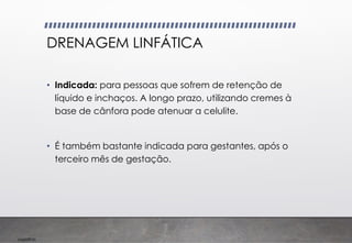 Imp039.00
DRENAGEM LINFÁTICA
• Indicada: para pessoas que sofrem de retenção de
líquido e inchaços. A longo prazo, utilizando cremes à
base de cânfora pode atenuar a celulite.
• É também bastante indicada para gestantes, após o
terceiro mês de gestação.
 