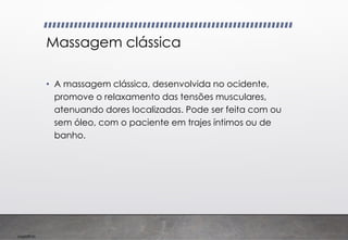 Imp039.00
Massagem clássica
• A massagem clássica, desenvolvida no ocidente,
promove o relaxamento das tensões musculares,
atenuando dores localizadas. Pode ser feita com ou
sem óleo, com o paciente em trajes íntimos ou de
banho.
 