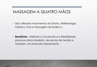 Imp039.00
MASSAGEM A QUATRO MÃOS
• São utilizados movimentos do Shiatsu, Reflexologia,
Clássica, Thai e Massagem de Esalem (.
• Benefícios - Melhora a circulação e a flexibilidade,
promove alívio imediato, de pontos de tensão e,
também, um profundo relaxamento.
 