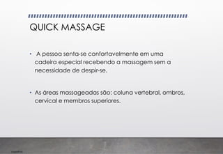 Imp039.00
QUICK MASSAGE
• A pessoa senta-se confortavelmente em uma
cadeira especial recebendo a massagem sem a
necessidade de despir-se.
• As áreas massageadas são: coluna vertebral, ombros,
cervical e membros superiores.
 