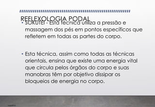 Imp039.00
REFLEXOLOGIA PODAL
• SOKUTEI - Esta técnica utiliza a pressão e
massagem dos pés em pontos específicos que
refletem em todas as partes do corpo.
• Esta técnica, assim como todas as técnicas
orientais, ensina que existe uma energia vital
que circula pelos órgãos do corpo e suas
manobras têm por objetivo dissipar os
bloqueios de energia no corpo.
 