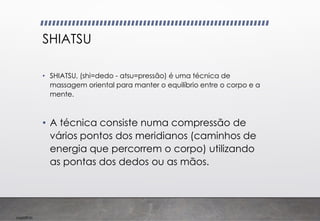 Imp039.00
SHIATSU
• SHIATSU, (shi=dedo - atsu=pressão) é uma técnica de
massagem oriental para manter o equilíbrio entre o corpo e a
mente.
• A técnica consiste numa compressão de
vários pontos dos meridianos (caminhos de
energia que percorrem o corpo) utilizando
as pontas dos dedos ou as mãos.
 