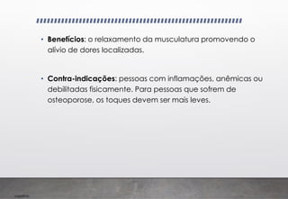 Imp039.00
• Benefícios: o relaxamento da musculatura promovendo o
alívio de dores localizadas.
• Contra-indicações: pessoas com inflamações, anêmicas ou
debilitadas fisicamente. Para pessoas que sofrem de
osteoporose, os toques devem ser mais leves.
 
