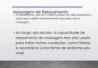 Imp039.00
Massagem de Relaxamento
• O relaxamento, que em si mesmo possui um valor terapêutico,
talvez seja o efeito mais livremente associado com a
massagem.
• Ao longo dos séculos, a capacidade de
relaxamento da massagem tem sido usada
para tratar muitas condições, como histeria
e neurastenia (uma forma de síndrome pós-
viral).
 